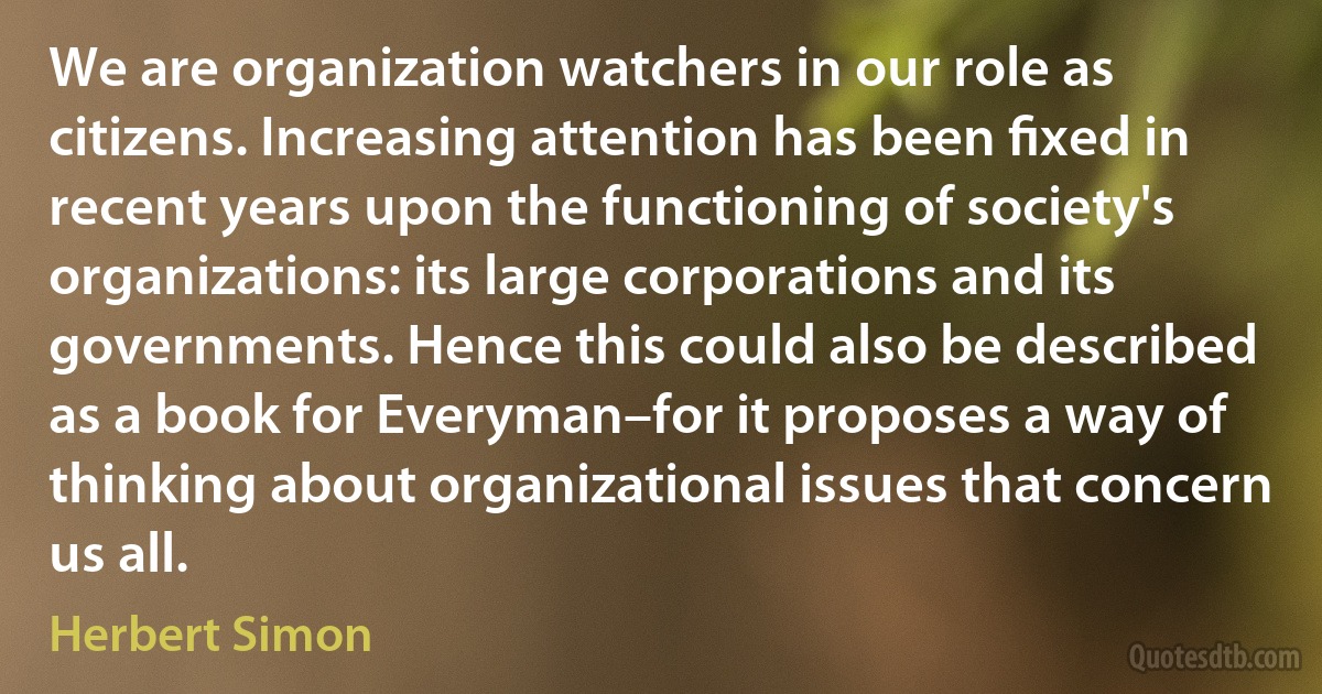 We are organization watchers in our role as citizens. Increasing attention has been ﬁxed in recent years upon the functioning of society's organizations: its large corporations and its governments. Hence this could also be described as a book for Everyman–for it proposes a way of thinking about organizational issues that concern us all. (Herbert Simon)