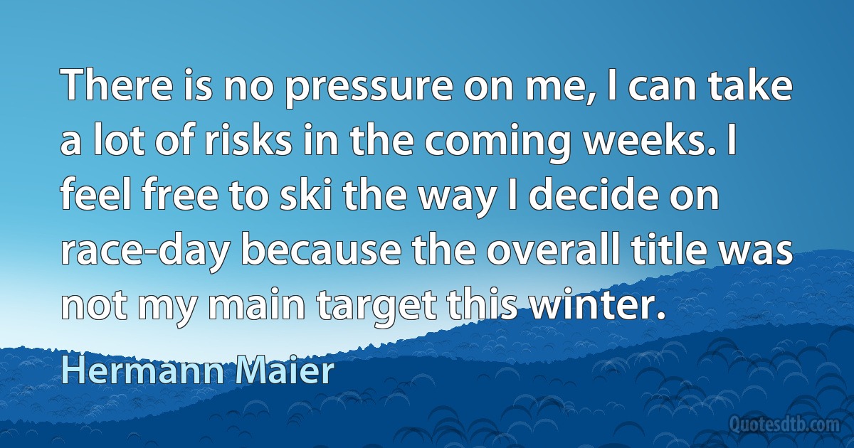 There is no pressure on me, I can take a lot of risks in the coming weeks. I feel free to ski the way I decide on race-day because the overall title was not my main target this winter. (Hermann Maier)