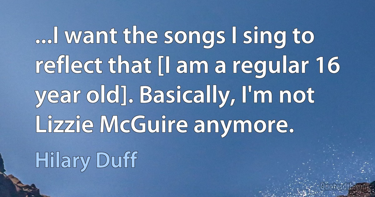 ...I want the songs I sing to reflect that [I am a regular 16 year old]. Basically, I'm not Lizzie McGuire anymore. (Hilary Duff)