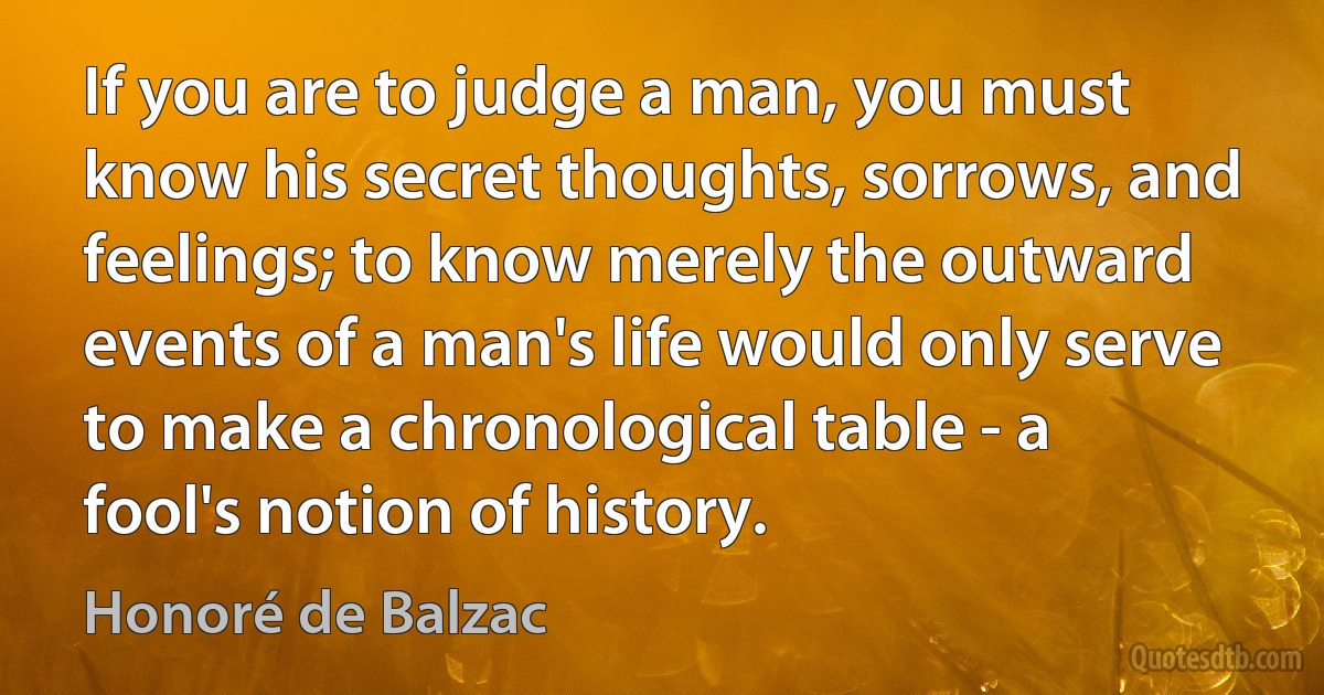 If you are to judge a man, you must know his secret thoughts, sorrows, and feelings; to know merely the outward events of a man's life would only serve to make a chronological table - a fool's notion of history. (Honoré de Balzac)