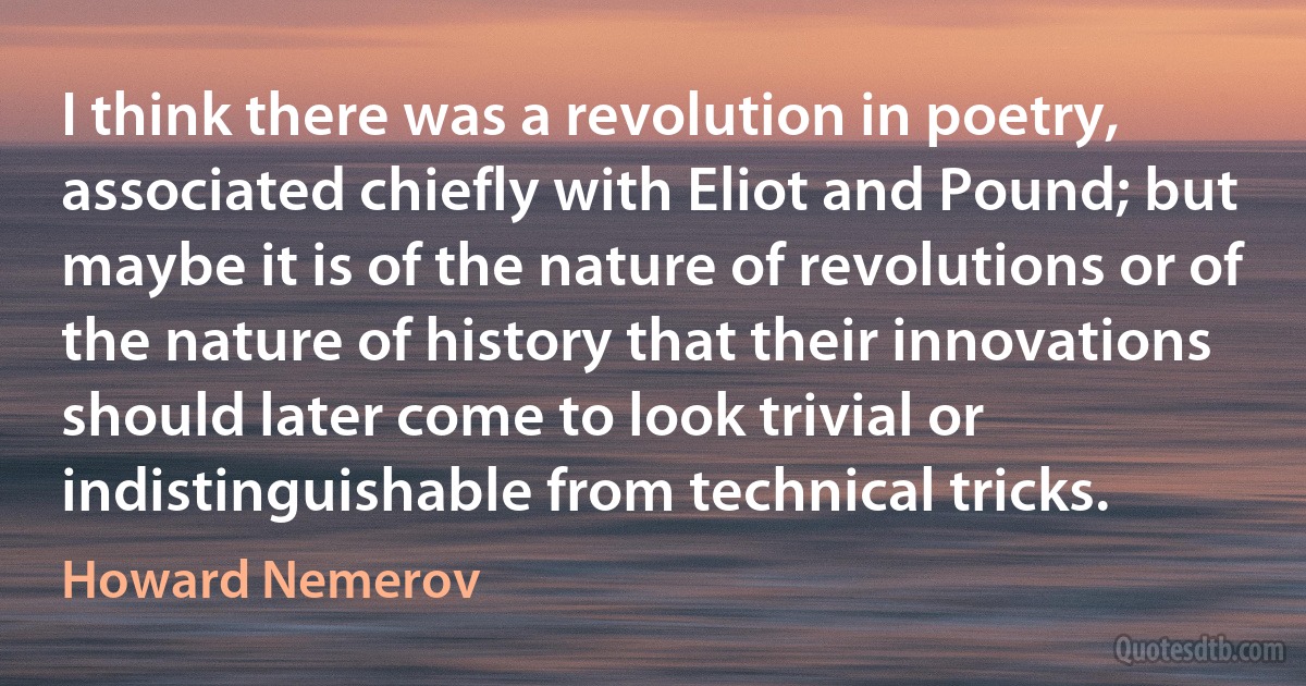 I think there was a revolution in poetry, associated chiefly with Eliot and Pound; but maybe it is of the nature of revolutions or of the nature of history that their innovations should later come to look trivial or indistinguishable from technical tricks. (Howard Nemerov)