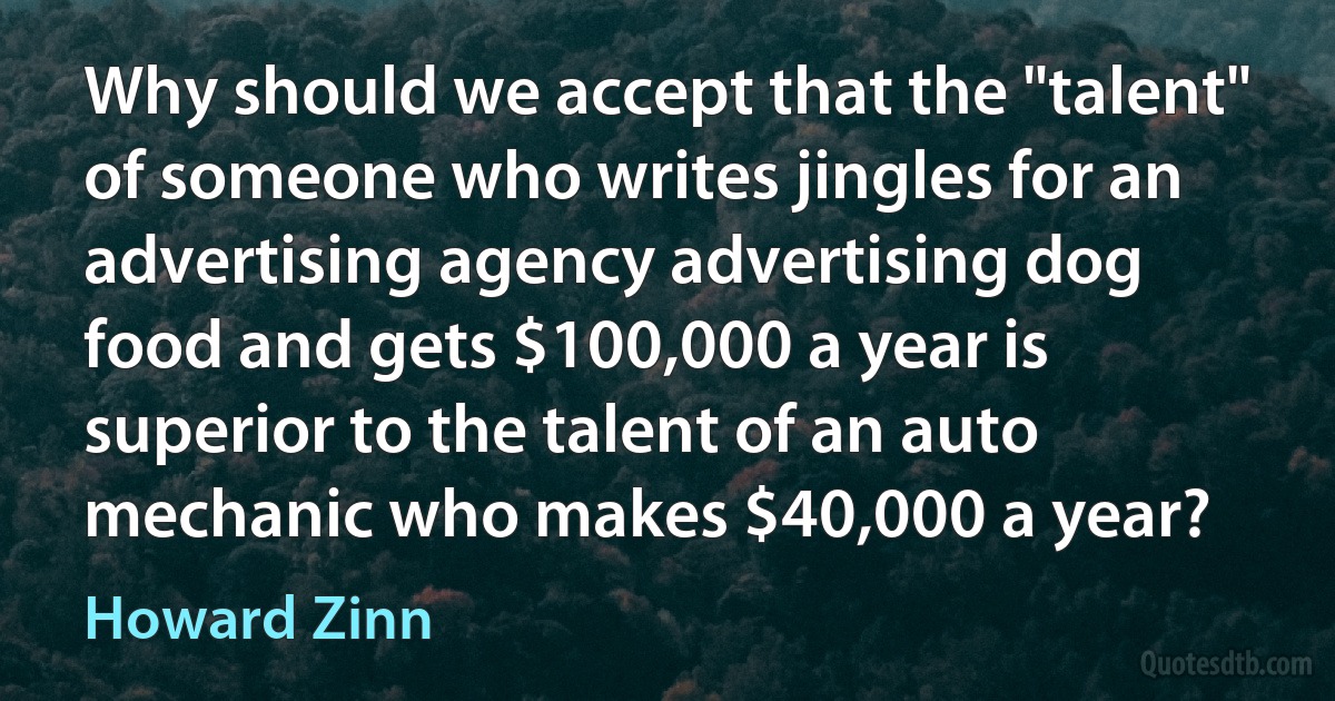 Why should we accept that the "talent" of someone who writes jingles for an advertising agency advertising dog food and gets $100,000 a year is superior to the talent of an auto mechanic who makes $40,000 a year? (Howard Zinn)