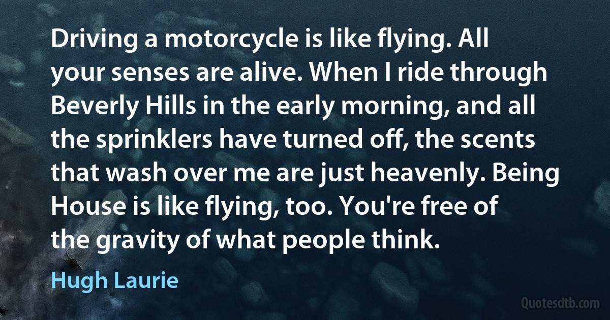 Driving a motorcycle is like flying. All your senses are alive. When I ride through Beverly Hills in the early morning, and all the sprinklers have turned off, the scents that wash over me are just heavenly. Being House is like flying, too. You're free of the gravity of what people think. (Hugh Laurie)