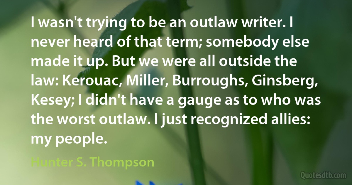 I wasn't trying to be an outlaw writer. I never heard of that term; somebody else made it up. But we were all outside the law: Kerouac, Miller, Burroughs, Ginsberg, Kesey; I didn't have a gauge as to who was the worst outlaw. I just recognized allies: my people. (Hunter S. Thompson)