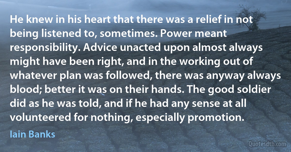 He knew in his heart that there was a relief in not being listened to, sometimes. Power meant responsibility. Advice unacted upon almost always might have been right, and in the working out of whatever plan was followed, there was anyway always blood; better it was on their hands. The good soldier did as he was told, and if he had any sense at all volunteered for nothing, especially promotion. (Iain Banks)