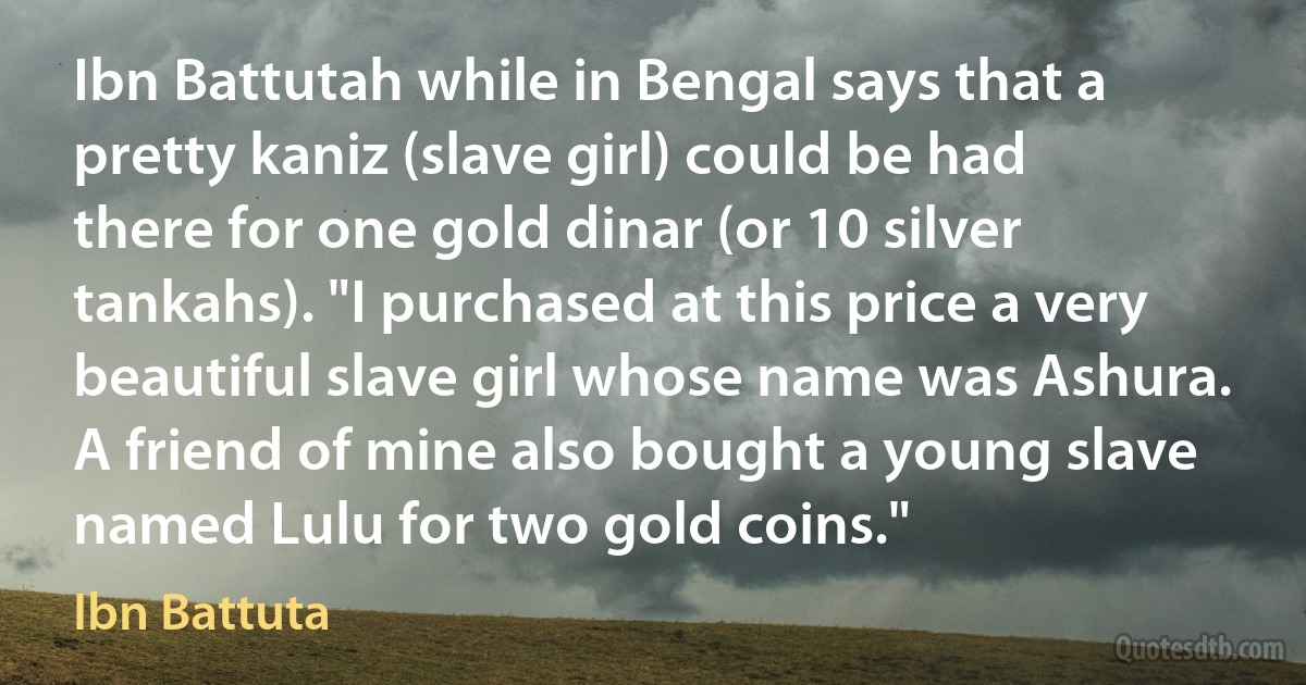 Ibn Battutah while in Bengal says that a pretty kaniz (slave girl) could be had there for one gold dinar (or 10 silver tankahs). "I purchased at this price a very beautiful slave girl whose name was Ashura. A friend of mine also bought a young slave named Lulu for two gold coins." (Ibn Battuta)