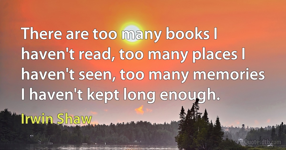 There are too many books I haven't read, too many places I haven't seen, too many memories I haven't kept long enough. (Irwin Shaw)