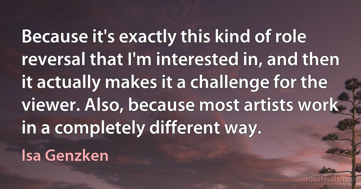 Because it's exactly this kind of role reversal that I'm interested in, and then it actually makes it a challenge for the viewer. Also, because most artists work in a completely different way. (Isa Genzken)