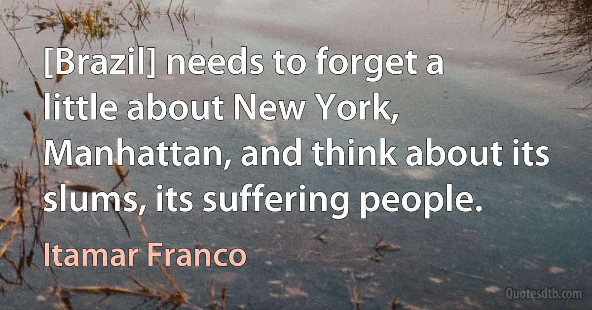 [Brazil] needs to forget a little about New York, Manhattan, and think about its slums, its suffering people. (Itamar Franco)