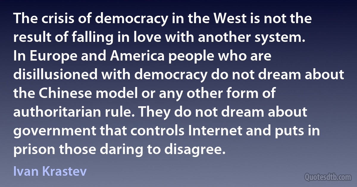 The crisis of democracy in the West is not the result of falling in love with another system. In Europe and America people who are disillusioned with democracy do not dream about the Chinese model or any other form of authoritarian rule. They do not dream about government that controls Internet and puts in prison those daring to disagree. (Ivan Krastev)