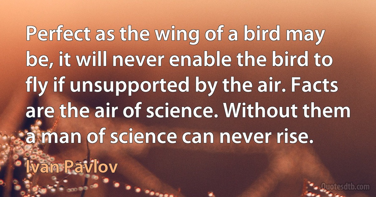 Perfect as the wing of a bird may be, it will never enable the bird to fly if unsupported by the air. Facts are the air of science. Without them a man of science can never rise. (Ivan Pavlov)