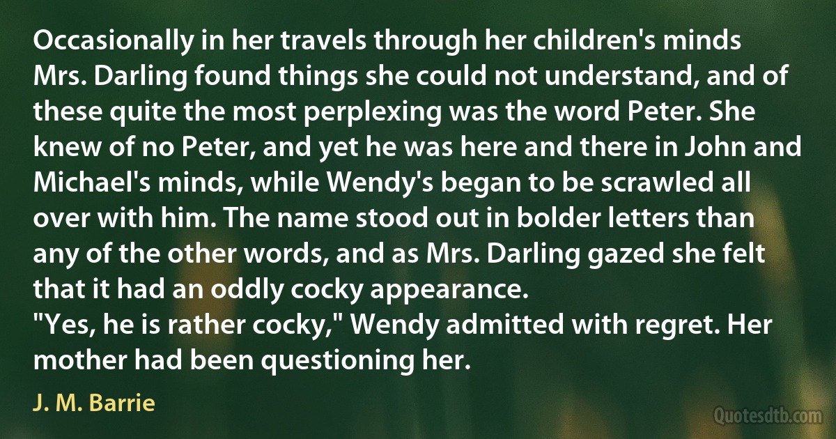 Occasionally in her travels through her children's minds Mrs. Darling found things she could not understand, and of these quite the most perplexing was the word Peter. She knew of no Peter, and yet he was here and there in John and Michael's minds, while Wendy's began to be scrawled all over with him. The name stood out in bolder letters than any of the other words, and as Mrs. Darling gazed she felt that it had an oddly cocky appearance.
"Yes, he is rather cocky," Wendy admitted with regret. Her mother had been questioning her. (J. M. Barrie)