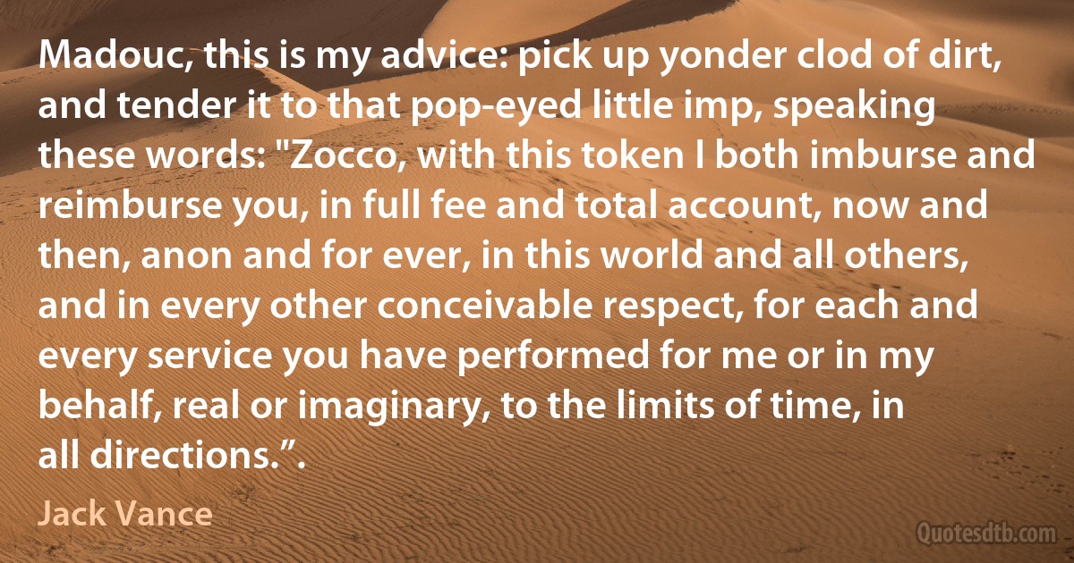 Madouc, this is my advice: pick up yonder clod of dirt, and tender it to that pop-eyed little imp, speaking these words: "Zocco, with this token I both imburse and reimburse you, in full fee and total account, now and then, anon and for ever, in this world and all others, and in every other conceivable respect, for each and every service you have performed for me or in my behalf, real or imaginary, to the limits of time, in all directions.”. (Jack Vance)