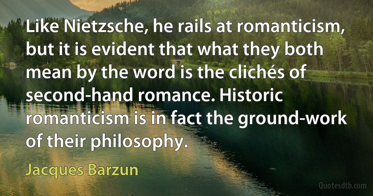 Like Nietzsche, he rails at romanticism, but it is evident that what they both mean by the word is the clichés of second-hand romance. Historic romanticism is in fact the ground-work of their philosophy. (Jacques Barzun)