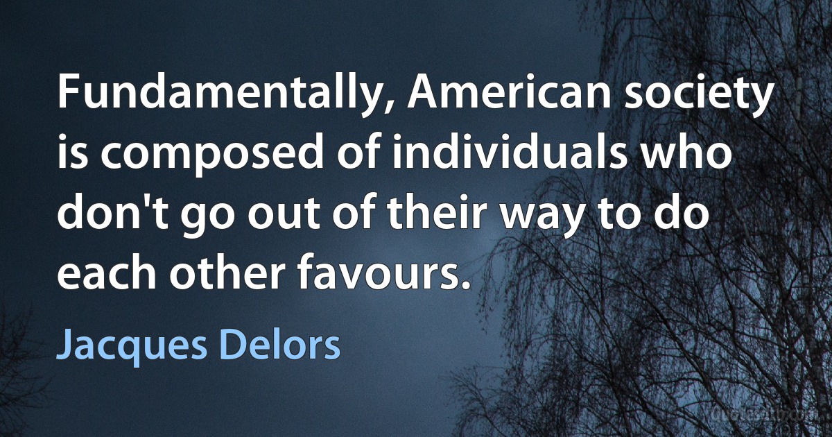 Fundamentally, American society is composed of individuals who don't go out of their way to do each other favours. (Jacques Delors)