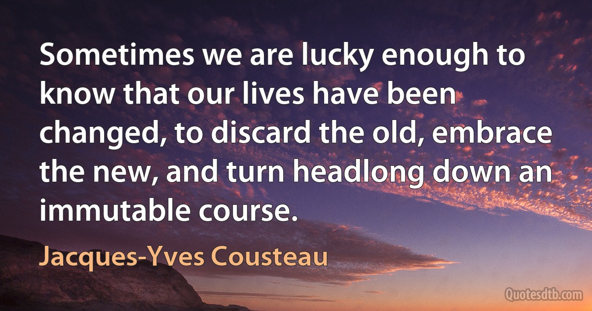 Sometimes we are lucky enough to know that our lives have been changed, to discard the old, embrace the new, and turn headlong down an immutable course. (Jacques-Yves Cousteau)