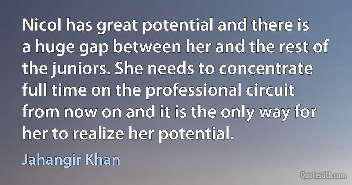 Nicol has great potential and there is a huge gap between her and the rest of the juniors. She needs to concentrate full time on the professional circuit from now on and it is the only way for her to realize her potential. (Jahangir Khan)