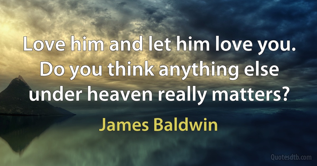 Love him and let him love you. Do you think anything else under heaven really matters? (James Baldwin)