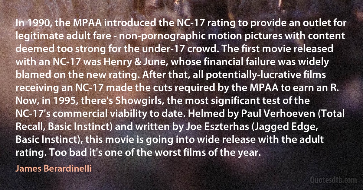 In 1990, the MPAA introduced the NC-17 rating to provide an outlet for legitimate adult fare - non-pornographic motion pictures with content deemed too strong for the under-17 crowd. The first movie released with an NC-17 was Henry & June, whose financial failure was widely blamed on the new rating. After that, all potentially-lucrative films receiving an NC-17 made the cuts required by the MPAA to earn an R. Now, in 1995, there's Showgirls, the most significant test of the NC-17's commercial viability to date. Helmed by Paul Verhoeven (Total Recall, Basic Instinct) and written by Joe Eszterhas (Jagged Edge, Basic Instinct), this movie is going into wide release with the adult rating. Too bad it's one of the worst films of the year. (James Berardinelli)