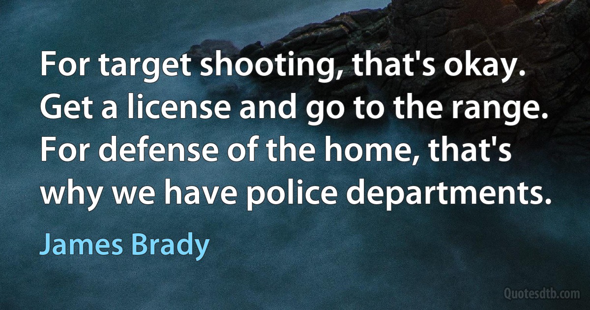 For target shooting, that's okay. Get a license and go to the range. For defense of the home, that's why we have police departments. (James Brady)