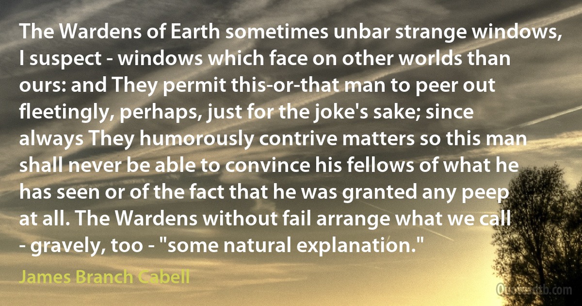 The Wardens of Earth sometimes unbar strange windows, I suspect - windows which face on other worlds than ours: and They permit this-or-that man to peer out fleetingly, perhaps, just for the joke's sake; since always They humorously contrive matters so this man shall never be able to convince his fellows of what he has seen or of the fact that he was granted any peep at all. The Wardens without fail arrange what we call - gravely, too - "some natural explanation." (James Branch Cabell)