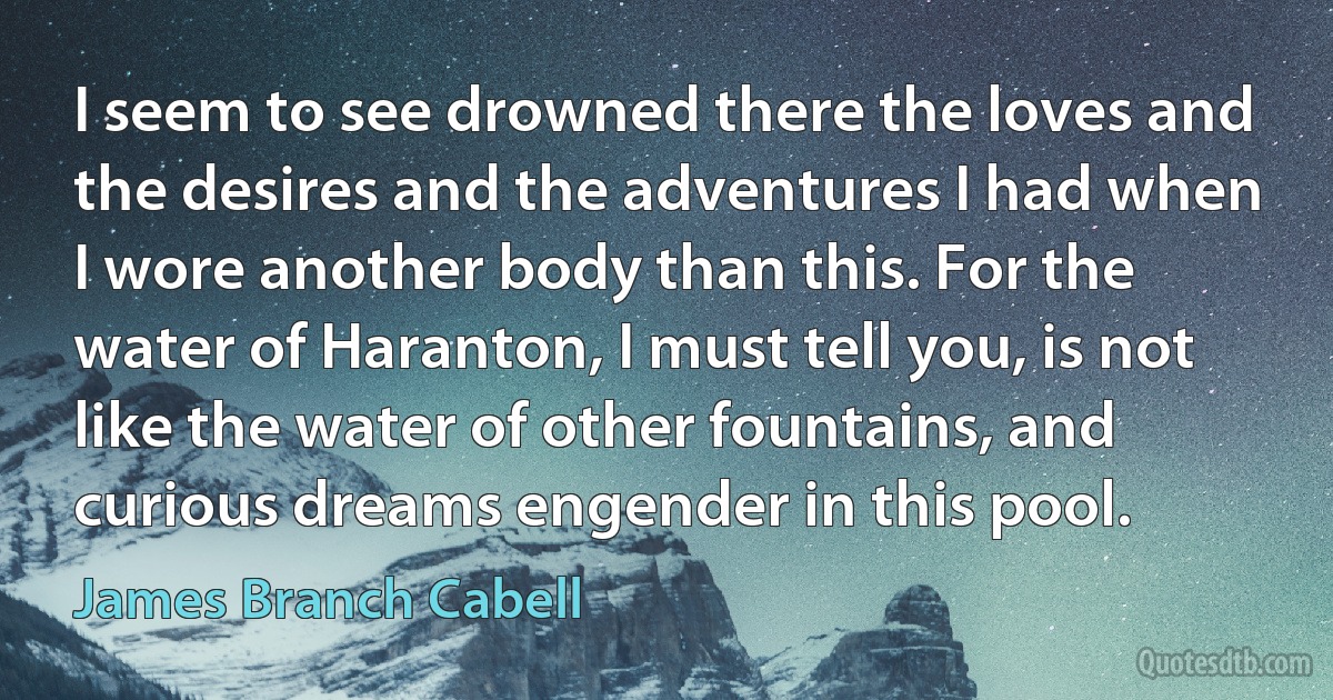 I seem to see drowned there the loves and the desires and the adventures I had when I wore another body than this. For the water of Haranton, I must tell you, is not like the water of other fountains, and curious dreams engender in this pool. (James Branch Cabell)