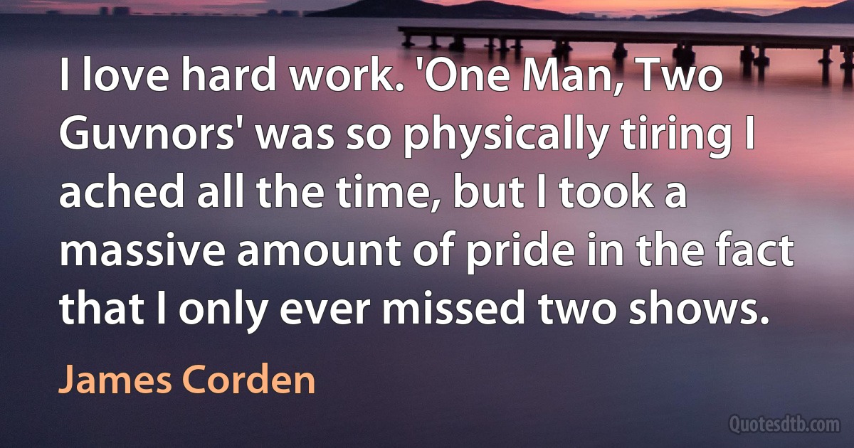 I love hard work. 'One Man, Two Guvnors' was so physically tiring I ached all the time, but I took a massive amount of pride in the fact that I only ever missed two shows. (James Corden)