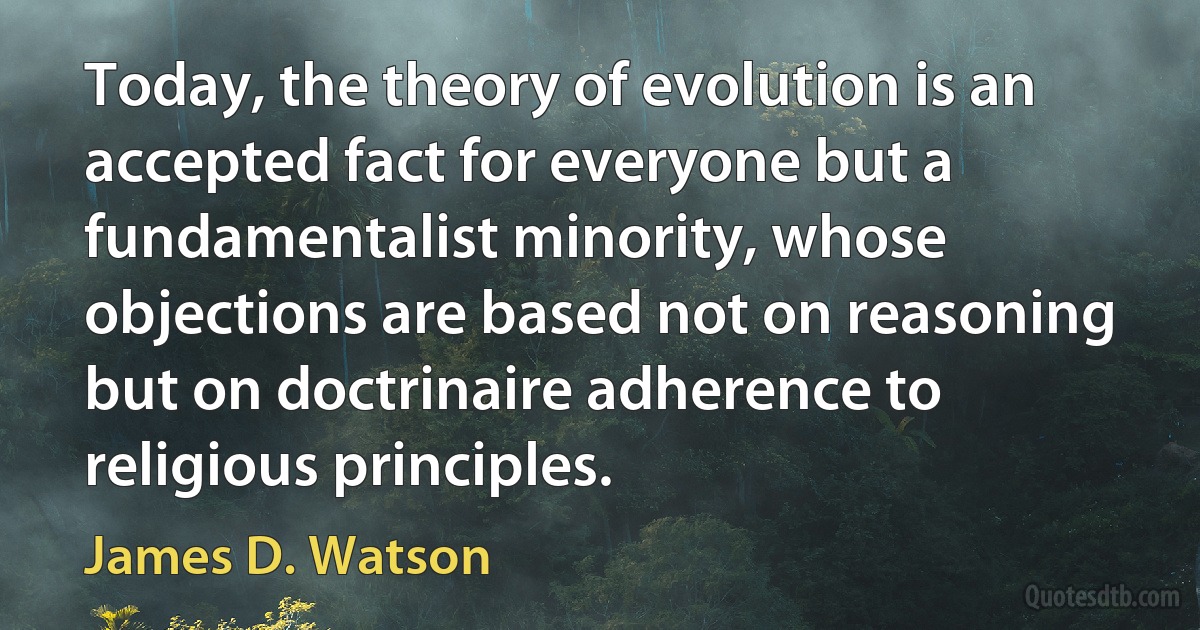 Today, the theory of evolution is an accepted fact for everyone but a fundamentalist minority, whose objections are based not on reasoning but on doctrinaire adherence to religious principles. (James D. Watson)