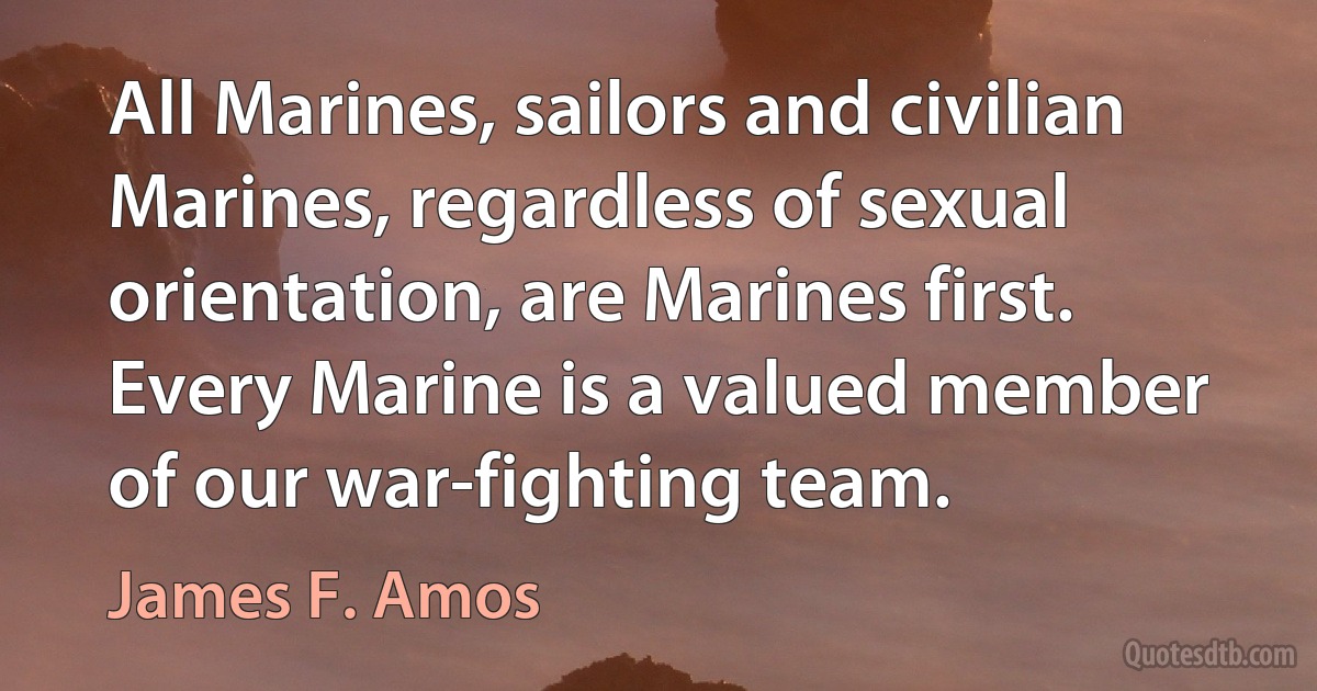 All Marines, sailors and civilian Marines, regardless of sexual orientation, are Marines first. Every Marine is a valued member of our war-fighting team. (James F. Amos)