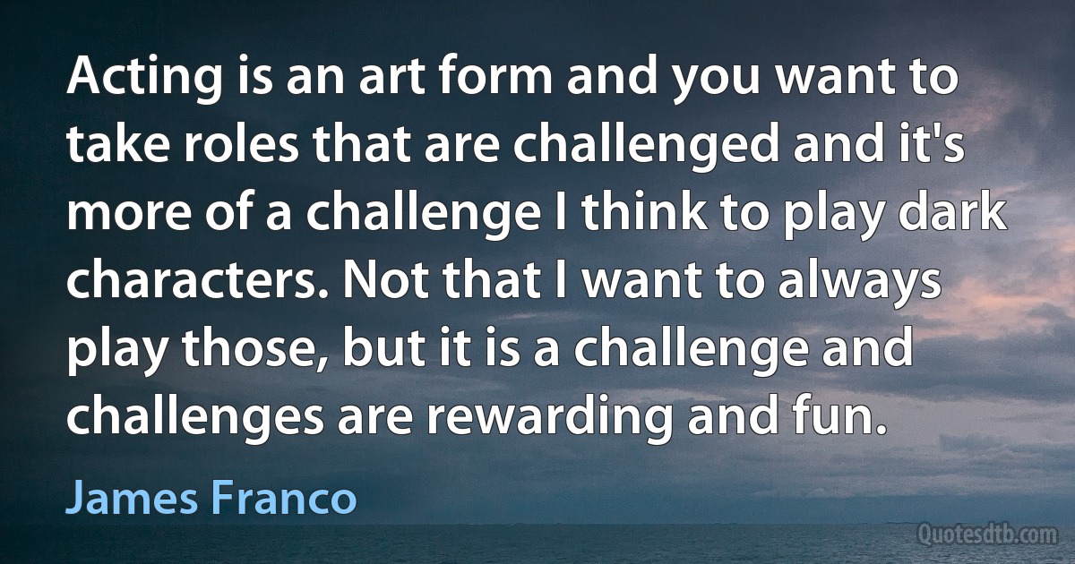 Acting is an art form and you want to take roles that are challenged and it's more of a challenge I think to play dark characters. Not that I want to always play those, but it is a challenge and challenges are rewarding and fun. (James Franco)