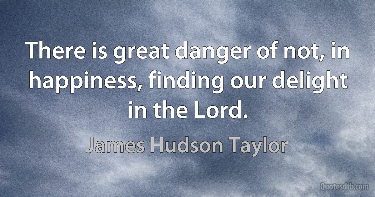 There is great danger of not, in happiness, finding our delight in the Lord. (James Hudson Taylor)