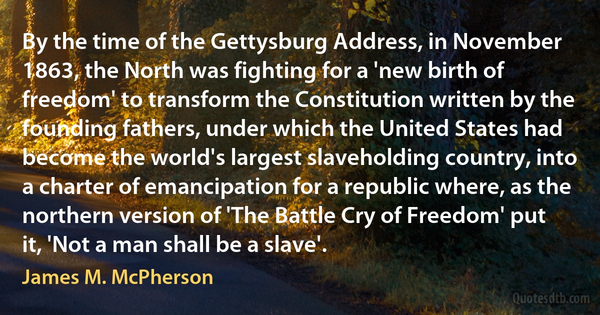 By the time of the Gettysburg Address, in November 1863, the North was fighting for a 'new birth of freedom' to transform the Constitution written by the founding fathers, under which the United States had become the world's largest slaveholding country, into a charter of emancipation for a republic where, as the northern version of 'The Battle Cry of Freedom' put it, 'Not a man shall be a slave'. (James M. McPherson)