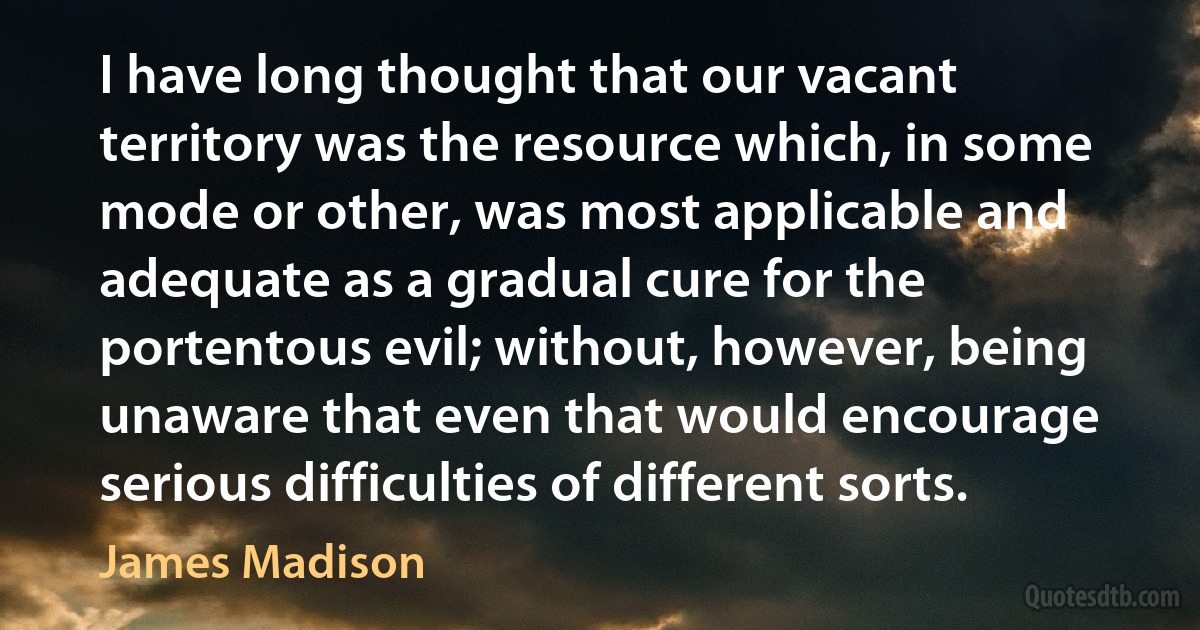 I have long thought that our vacant territory was the resource which, in some mode or other, was most applicable and adequate as a gradual cure for the portentous evil; without, however, being unaware that even that would encourage serious difficulties of different sorts. (James Madison)