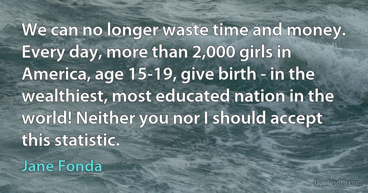 We can no longer waste time and money. Every day, more than 2,000 girls in America, age 15-19, give birth - in the wealthiest, most educated nation in the world! Neither you nor I should accept this statistic. (Jane Fonda)