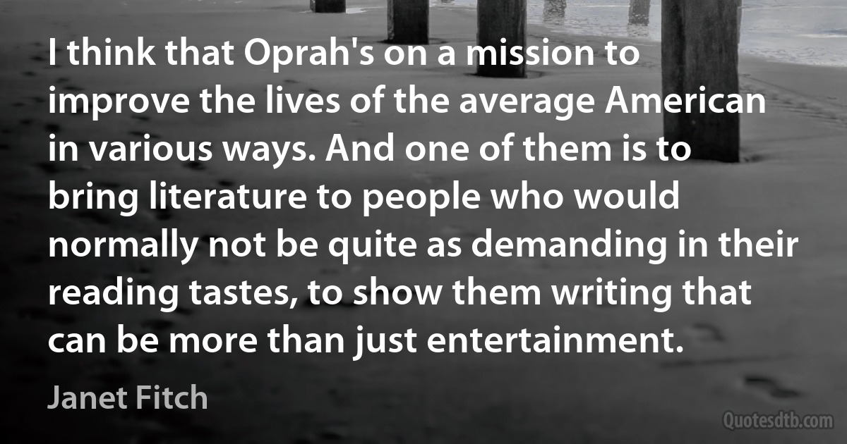 I think that Oprah's on a mission to improve the lives of the average American in various ways. And one of them is to bring literature to people who would normally not be quite as demanding in their reading tastes, to show them writing that can be more than just entertainment. (Janet Fitch)