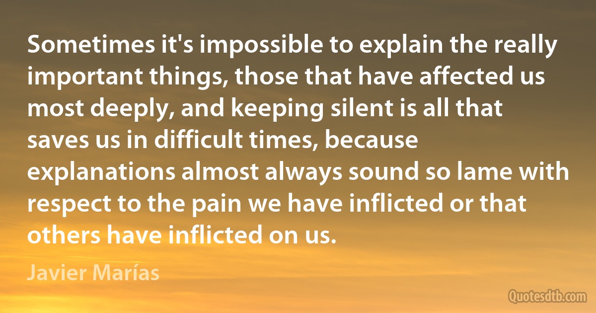 Sometimes it's impossible to explain the really important things, those that have affected us most deeply, and keeping silent is all that saves us in difficult times, because explanations almost always sound so lame with respect to the pain we have inflicted or that others have inflicted on us. (Javier Marías)