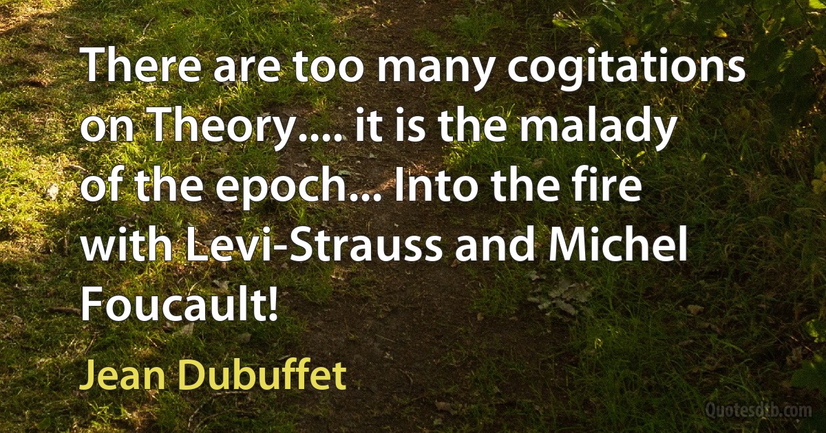 There are too many cogitations on Theory.... it is the malady of the epoch... Into the fire with Levi-Strauss and Michel Foucault! (Jean Dubuffet)