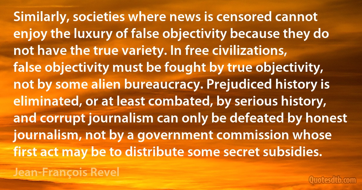 Similarly, societies where news is censored cannot enjoy the luxury of false objectivity because they do not have the true variety. In free civilizations, false objectivity must be fought by true objectivity, not by some alien bureaucracy. Prejudiced history is eliminated, or at least combated, by serious history, and corrupt journalism can only be defeated by honest journalism, not by a government commission whose first act may be to distribute some secret subsidies. (Jean-François Revel)