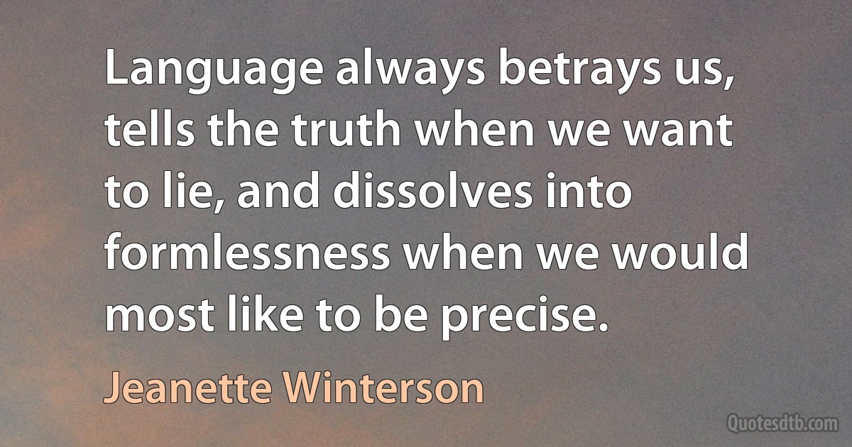 Language always betrays us, tells the truth when we want to lie, and dissolves into formlessness when we would most like to be precise. (Jeanette Winterson)