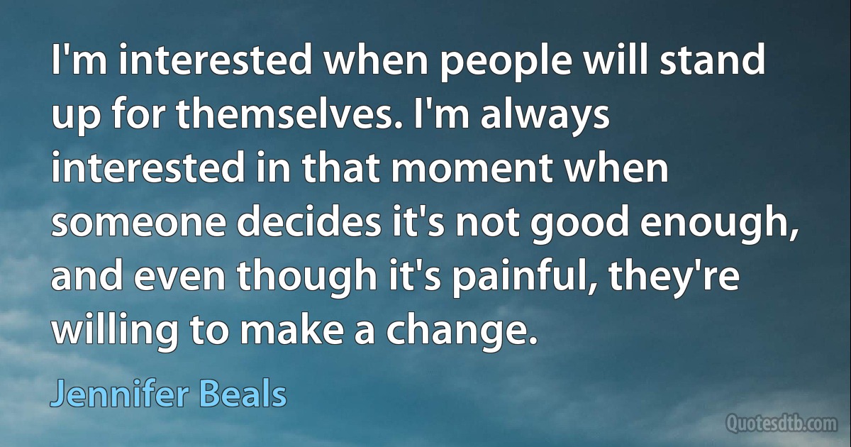 I'm interested when people will stand up for themselves. I'm always interested in that moment when someone decides it's not good enough, and even though it's painful, they're willing to make a change. (Jennifer Beals)