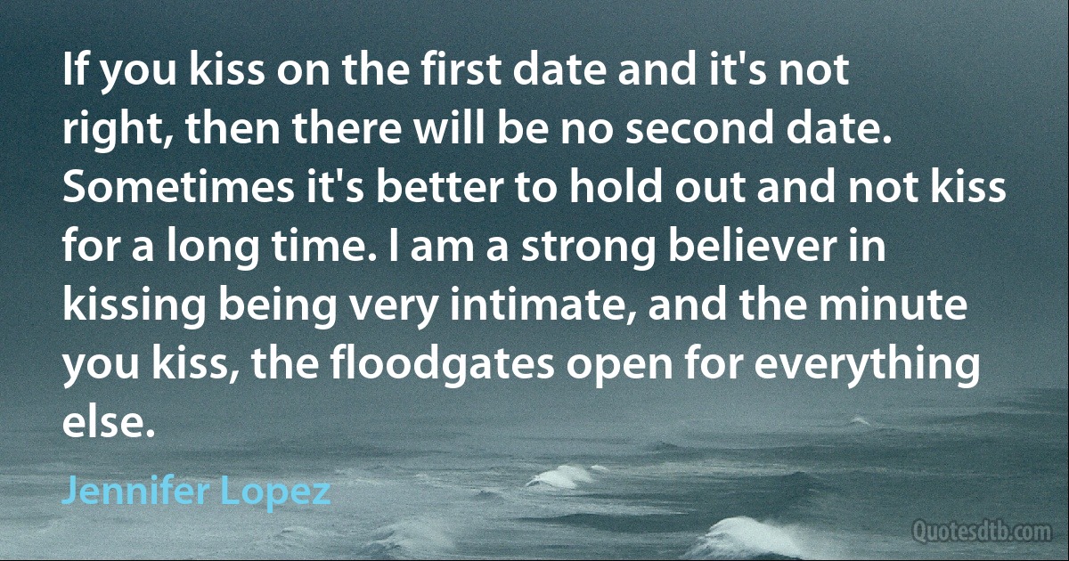 If you kiss on the first date and it's not right, then there will be no second date. Sometimes it's better to hold out and not kiss for a long time. I am a strong believer in kissing being very intimate, and the minute you kiss, the floodgates open for everything else. (Jennifer Lopez)