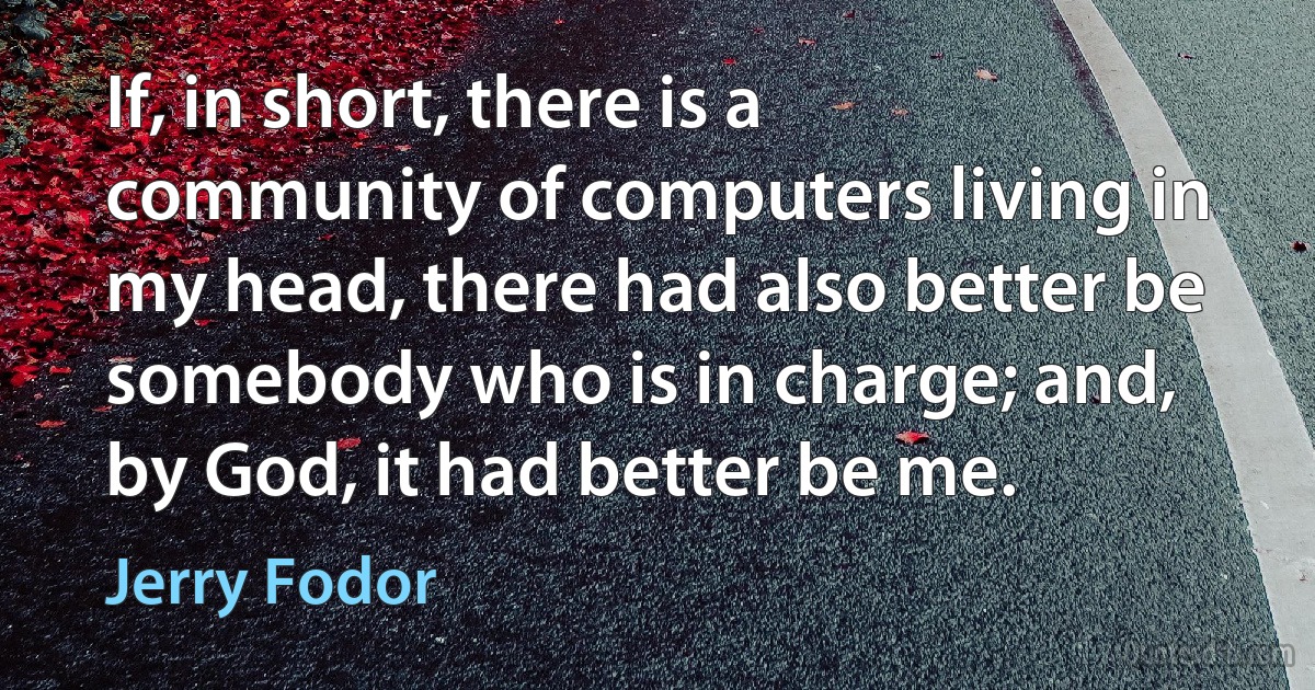 If, in short, there is a community of computers living in my head, there had also better be somebody who is in charge; and, by God, it had better be me. (Jerry Fodor)