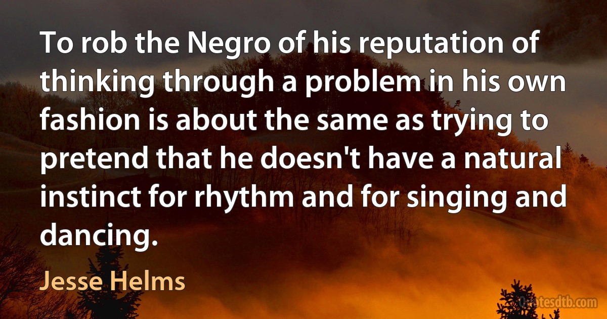 To rob the Negro of his reputation of thinking through a problem in his own fashion is about the same as trying to pretend that he doesn't have a natural instinct for rhythm and for singing and dancing. (Jesse Helms)