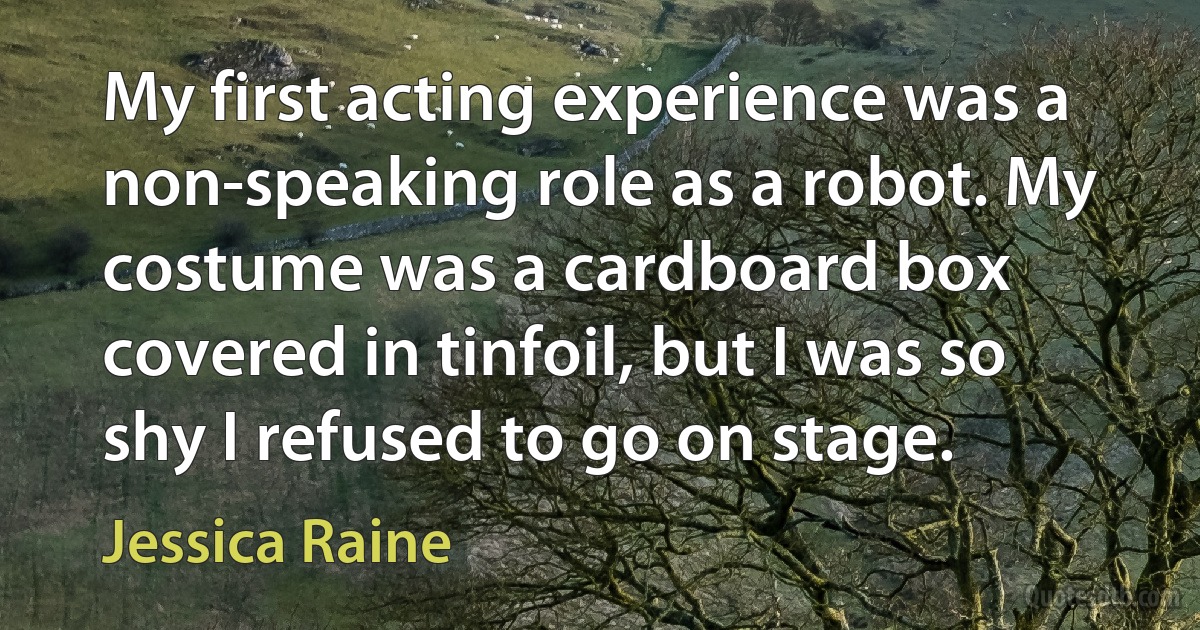 My first acting experience was a non-speaking role as a robot. My costume was a cardboard box covered in tinfoil, but I was so shy I refused to go on stage. (Jessica Raine)