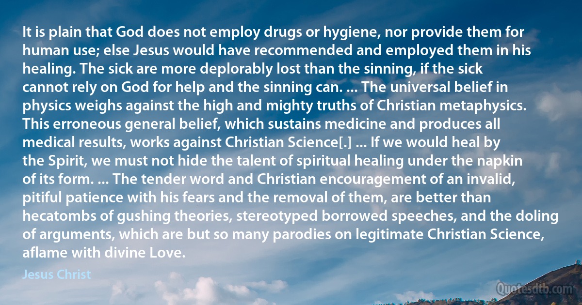 It is plain that God does not employ drugs or hygiene, nor provide them for human use; else Jesus would have recommended and employed them in his healing. The sick are more deplorably lost than the sinning, if the sick cannot rely on God for help and the sinning can. ... The universal belief in physics weighs against the high and mighty truths of Christian metaphysics. This erroneous general belief, which sustains medicine and produces all medical results, works against Christian Science[.] ... If we would heal by the Spirit, we must not hide the talent of spiritual healing under the napkin of its form. ... The tender word and Christian encouragement of an invalid, pitiful patience with his fears and the removal of them, are better than hecatombs of gushing theories, stereotyped borrowed speeches, and the doling of arguments, which are but so many parodies on legitimate Christian Science, aflame with divine Love. (Jesus Christ)