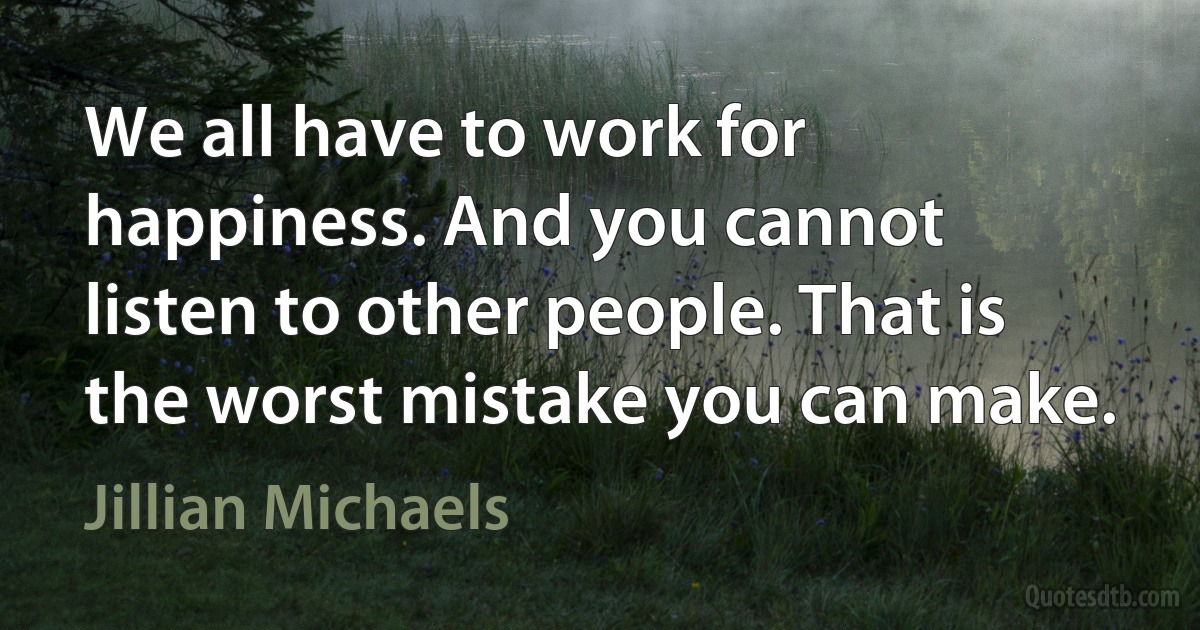 We all have to work for happiness. And you cannot listen to other people. That is the worst mistake you can make. (Jillian Michaels)