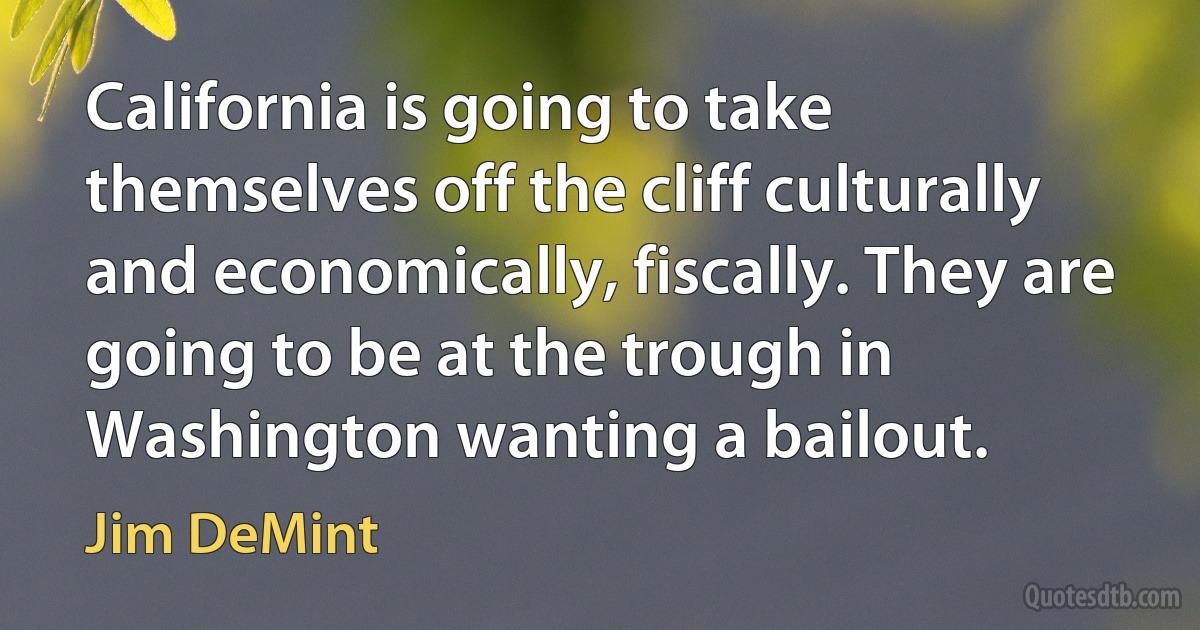 California is going to take themselves off the cliff culturally and economically, fiscally. They are going to be at the trough in Washington wanting a bailout. (Jim DeMint)