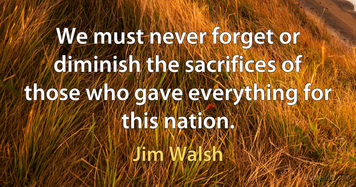 We must never forget or diminish the sacrifices of those who gave everything for this nation. (Jim Walsh)