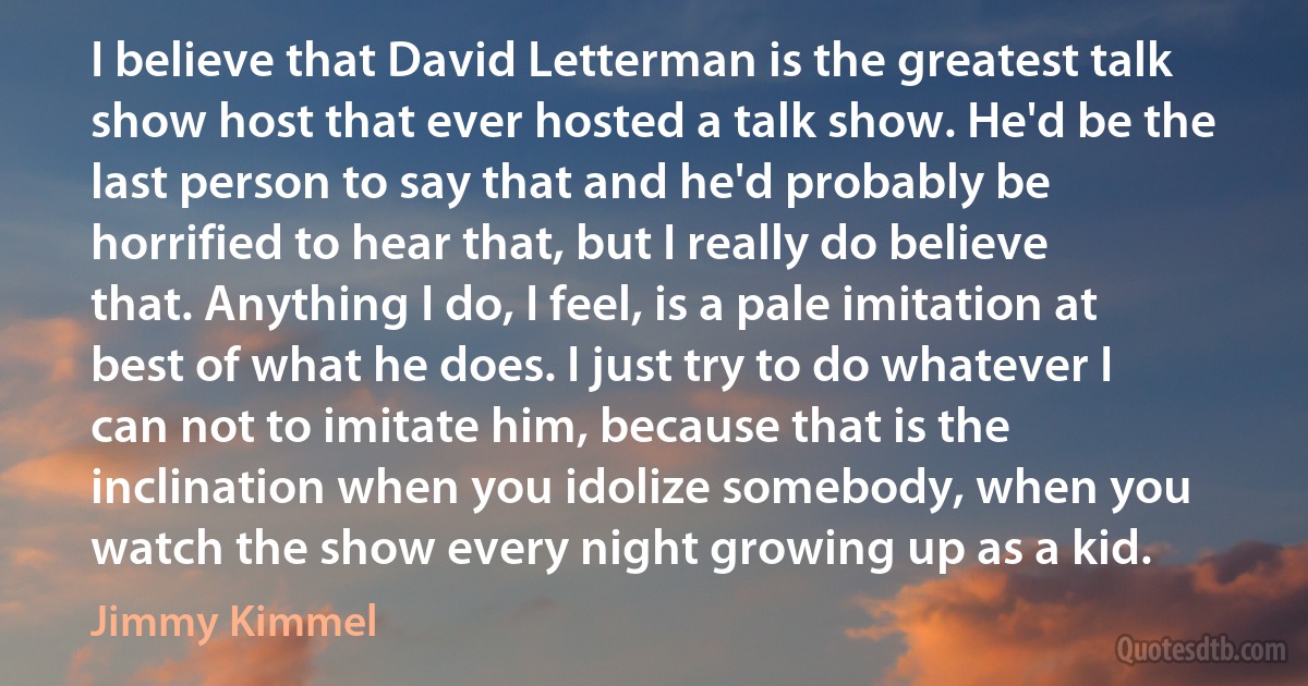 I believe that David Letterman is the greatest talk show host that ever hosted a talk show. He'd be the last person to say that and he'd probably be horrified to hear that, but I really do believe that. Anything I do, I feel, is a pale imitation at best of what he does. I just try to do whatever I can not to imitate him, because that is the inclination when you idolize somebody, when you watch the show every night growing up as a kid. (Jimmy Kimmel)