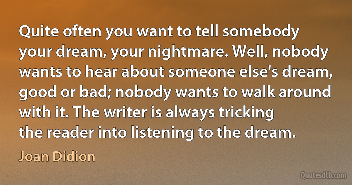 Quite often you want to tell somebody your dream, your nightmare. Well, nobody wants to hear about someone else's dream, good or bad; nobody wants to walk around with it. The writer is always tricking the reader into listening to the dream. (Joan Didion)